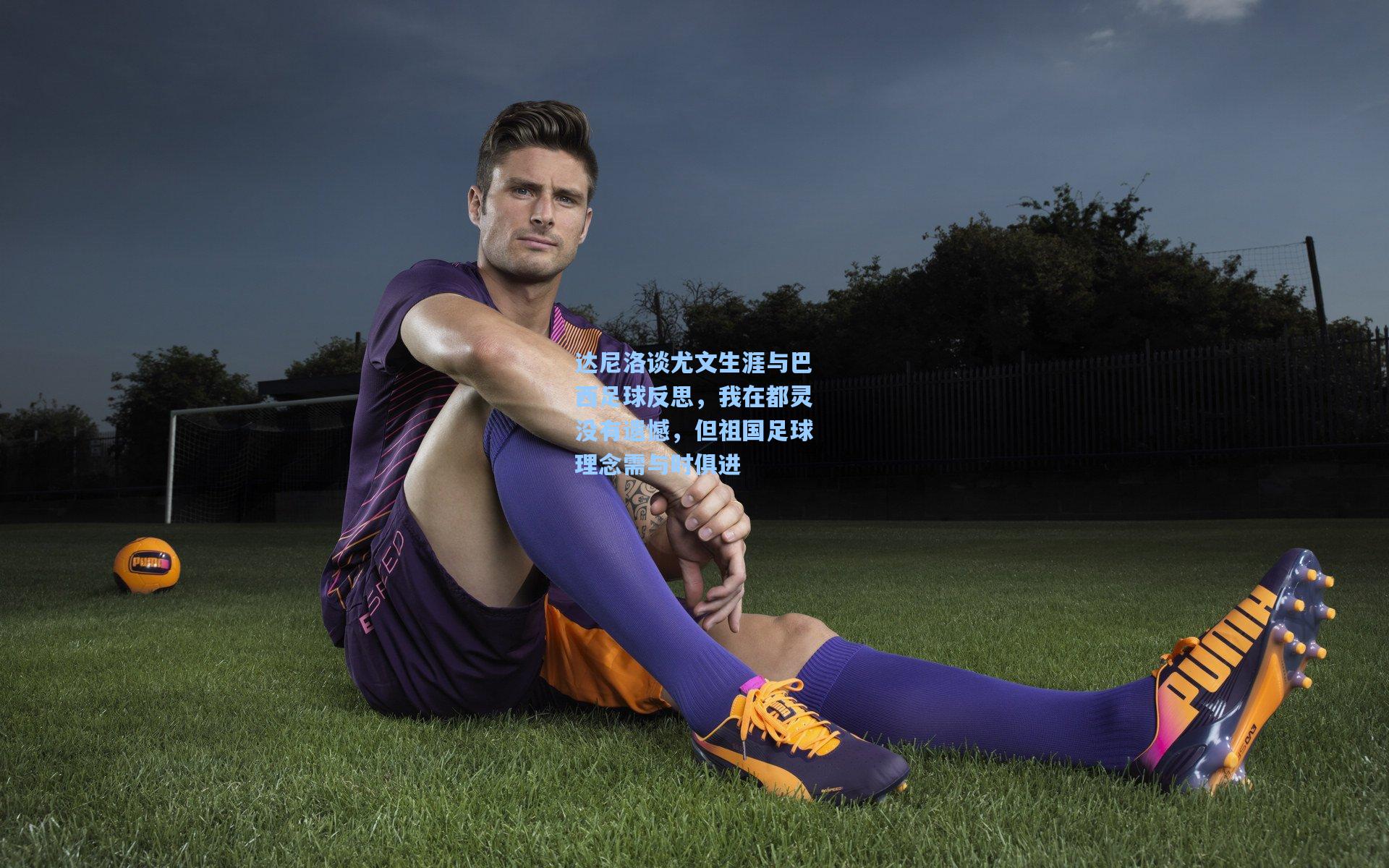 达尼洛谈尤文生涯与巴西足球反思，我在都灵没有遗憾，但祖国足球理念需与时俱进